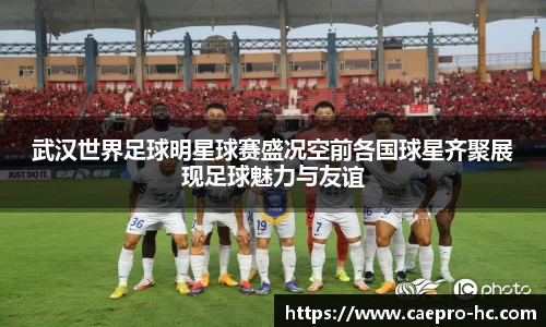武汉世界足球明星球赛盛况空前各国球星齐聚展现足球魅力与友谊